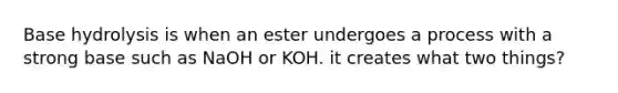 Base hydrolysis is when an ester undergoes a process with a strong base such as NaOH or KOH. it creates what two things?