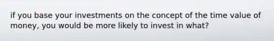 if you base your investments on the concept of the time value of money, you would be more likely to invest in what?