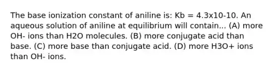 The base ionization constant of aniline is: Kb = 4.3x10-10. An aqueous solution of aniline at equilibrium will contain... (A) more OH- ions than H2O molecules. (B) more conjugate acid than base. (C) more base than conjugate acid. (D) more H3O+ ions than OH- ions.