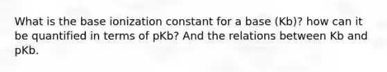 What is the base ionization constant for a base (Kb)? how can it be quantified in terms of pKb? And the relations between Kb and pKb.