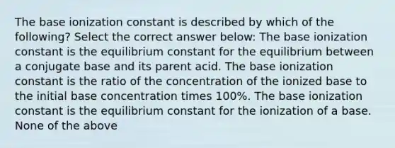 The base ionization constant is described by which of the following? Select the correct answer below: The base ionization constant is the equilibrium constant for the equilibrium between a conjugate base and its parent acid. The base ionization constant is the ratio of the concentration of the ionized base to the initial base concentration times 100%. The base ionization constant is the equilibrium constant for the ionization of a base. None of the above