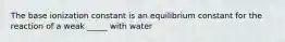 The base ionization constant is an equilibrium constant for the reaction of a weak _____ with water