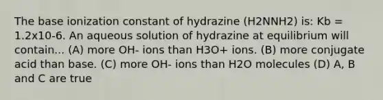 The base ionization constant of hydrazine (H2NNH2) is: Kb = 1.2x10-6. An aqueous solution of hydrazine at equilibrium will contain... (A) more OH- ions than H3O+ ions. (B) more conjugate acid than base. (C) more OH- ions than H2O molecules (D) A, B and C are true