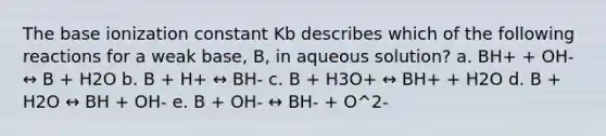 The base ionization constant Kb describes which of the following reactions for a weak base, B, in aqueous solution? a. BH+ + OH- ↔ B + H2O b. B + H+ ↔ BH- c. B + H3O+ ↔ BH+ + H2O d. B + H2O ↔ BH + OH- e. B + OH- ↔ BH- + O^2-