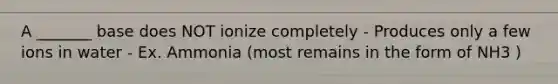 A _______ base does NOT ionize completely - Produces only a few ions in water - Ex. Ammonia (most remains in the form of NH3 )