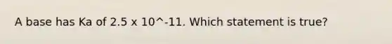 A base has Ka of 2.5 x 10^-11. Which statement is true?