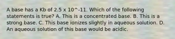 A base has a Kb of 2.5 x 10^-11. Which of the following statements is true? A. This is a concentrated base. B. This is a strong base. C. This base ionizes slightly in aqueous solution. D. An aqueous solution of this base would be acidic.