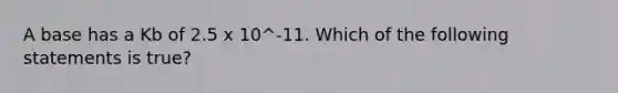 A base has a Kb of 2.5 x 10^-11. Which of the following statements is true?