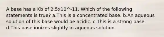 A base has a Kb of 2.5x10^-11. Which of the following statements is true? a.This is a concentrated base. b.An aqueous solution of this base would be acidic. c.This is a strong base. d.This base ionizes slightly in aqueous solution.