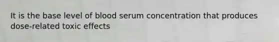 It is the base level of blood serum concentration that produces dose-related toxic effects