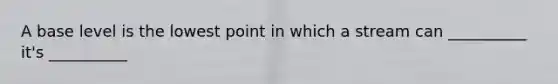 A base level is the lowest point in which a stream can __________ it's __________