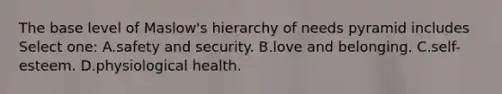 The base level of Maslow's hierarchy of needs pyramid includes Select one: A.safety and security. B.love and belonging. C.self-esteem. D.physiological health.