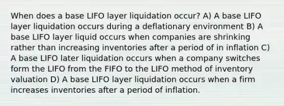 When does a base LIFO layer liquidation occur? A) A base LIFO layer liquidation occurs during a deflationary environment B) A base LIFO layer liquid occurs when companies are shrinking rather than increasing inventories after a period of in inflation C) A base LIFO later liquidation occurs when a company switches form the LIFO from the FIFO to the LIFO method of inventory valuation D) A base LIFO layer liquidation occurs when a firm increases inventories after a period of inflation.