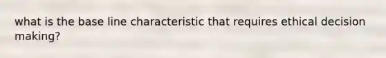 what is the base line characteristic that requires ethical decision making?