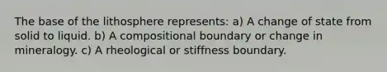 The base of the lithosphere represents: a) A change of state from solid to liquid. b) A compositional boundary or change in mineralogy. c) A rheological or stiffness boundary.