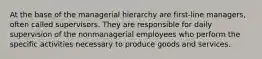 At the base of the managerial hierarchy are first-line managers, often called supervisors. They are responsible for daily supervision of the nonmanagerial employees who perform the specific activities necessary to produce goods and services.