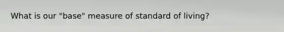 What is our "base" measure of standard of living?