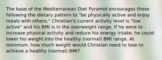 The base of the Mediterranean Diet Pyramid encourages those following the dietary pattern to "be physically active and enjoy meals with others." Christian's current activity level is "low active" and his BMI is in the overweight range. If he were to increase physical activity and reduce his energy intake, he could lower his weight into the healthy (normal) BMI range. At minimum, how much weight would Christian need to lose to achieve a healthy (normal) BMI?