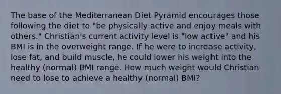 The base of the Mediterranean Diet Pyramid encourages those following the diet to "be physically active and enjoy meals with others." Christian's current activity level is "low active" and his BMI is in the overweight range. If he were to increase activity, lose fat, and build muscle, he could lower his weight into the healthy (normal) BMI range. How much weight would Christian need to lose to achieve a healthy (normal) BMI?