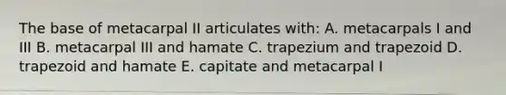 The base of metacarpal II articulates with: A. metacarpals I and III B. metacarpal III and hamate C. trapezium and trapezoid D. trapezoid and hamate E. capitate and metacarpal I