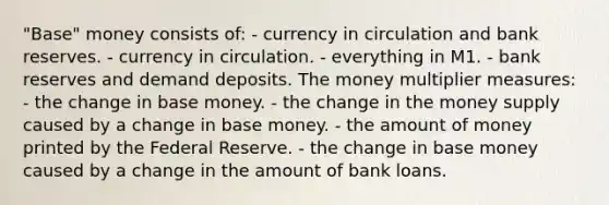 "Base" money consists of: - currency in circulation and bank reserves. - currency in circulation. - everything in M1. - bank reserves and demand deposits. The money multiplier measures: - the change in base money. - the change in the money supply caused by a change in base money. - the amount of money printed by the Federal Reserve. - the change in base money caused by a change in the amount of bank loans.