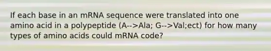 If each base in an mRNA sequence were translated into one amino acid in a polypeptide (A-->Ala; G-->Val;ect) for how many types of <a href='https://www.questionai.com/knowledge/k9gb720LCl-amino-acids' class='anchor-knowledge'>amino acids</a> could mRNA code?