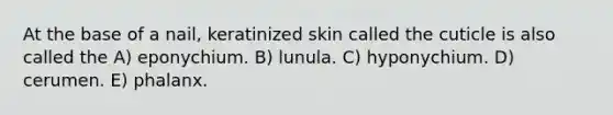 At the base of a nail, keratinized skin called the cuticle is also called the A) eponychium. B) lunula. C) hyponychium. D) cerumen. E) phalanx.