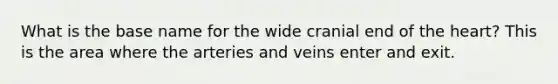 What is the base name for the wide cranial end of the heart? This is the area where the arteries and veins enter and exit.