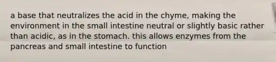 a base that neutralizes the acid in the chyme, making the environment in the small intestine neutral or slightly basic rather than acidic, as in the stomach. this allows enzymes from the pancreas and small intestine to function