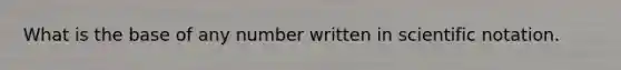 What is the base of any number written in scientific notation.