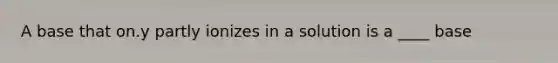 A base that on.y partly ionizes in a solution is a ____ base