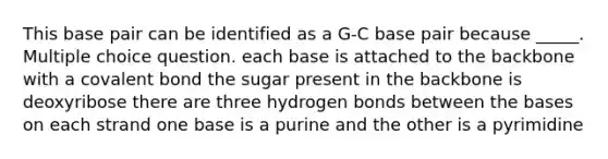 This base pair can be identified as a G-C base pair because _____. Multiple choice question. each base is attached to the backbone with a covalent bond the sugar present in the backbone is deoxyribose there are three hydrogen bonds between the bases on each strand one base is a purine and the other is a pyrimidine