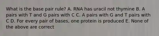 What is the base pair rule? A. RNA has uracil not thymine B. A pairs with T and G pairs with C C. A pairs with G and T pairs with C D. For every pair of bases, one protein is produced E. None of the above are correct