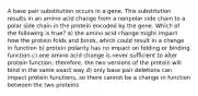 A base pair substitution occurs in a gene. This substitution results in an amino acid change from a nonpolar side chain to a polar side chain in the protein encoded by the gene. Which of the following is true? a) the amino acid change might impact how the protein folds and binds, which could result in a change in function b) protein polarity has no impact on folding or binding function c) one amino acid change is never sufficient to alter protein function; therefore, the two versions of the protein will bind in the same exact way d) only base pair deletions can impact protein functions, so there cannot be a change in function between the two proteins