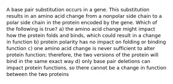 A base pair substitution occurs in a gene. This substitution results in an amino acid change from a nonpolar side chain to a polar side chain in the protein encoded by the gene. Which of the following is true? a) the amino acid change might impact how the protein folds and binds, which could result in a change in function b) protein polarity has no impact on folding or binding function c) one amino acid change is never sufficient to alter protein function; therefore, the two versions of the protein will bind in the same exact way d) only base pair deletions can impact protein functions, so there cannot be a change in function between the two proteins