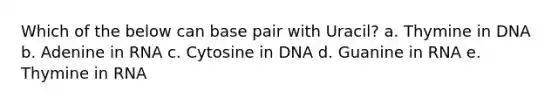 Which of the below can base pair with Uracil? a. Thymine in DNA b. Adenine in RNA c. Cytosine in DNA d. Guanine in RNA e. Thymine in RNA