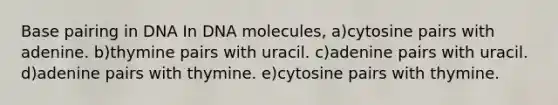 Base pairing in DNA In DNA molecules, a)cytosine pairs with adenine. b)thymine pairs with uracil. c)adenine pairs with uracil. d)adenine pairs with thymine. e)cytosine pairs with thymine.