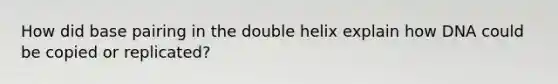 How did base pairing in the double helix explain how DNA could be copied or replicated?