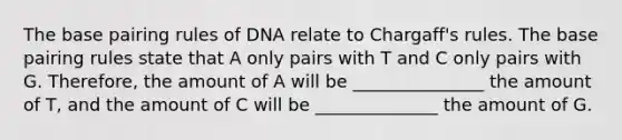 The base pairing rules of DNA relate to Chargaff's rules. The base pairing rules state that A only pairs with T and C only pairs with G. Therefore, the amount of A will be _______________ the amount of T, and the amount of C will be ______________ the amount of G.