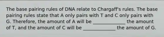 The base pairing rules of DNA relate to Chargaff's rules. The base pairing rules state that A only pairs with T and C only pairs with G. Therefore, the amount of A will be ______________ the amount of T, and the amount of C will be ______________ the amount of G.