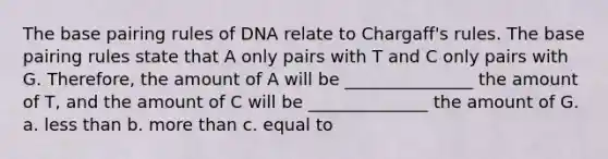 The base pairing rules of DNA relate to Chargaff's rules. The base pairing rules state that A only pairs with T and C only pairs with G. Therefore, the amount of A will be _______________ the amount of T, and the amount of C will be ______________ the amount of G. a. <a href='https://www.questionai.com/knowledge/k7BtlYpAMX-less-than' class='anchor-knowledge'>less than</a> b. <a href='https://www.questionai.com/knowledge/keWHlEPx42-more-than' class='anchor-knowledge'>more than</a> c. equal to