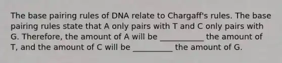 The base pairing rules of DNA relate to Chargaff's rules. The base pairing rules state that A only pairs with T and C only pairs with G. Therefore, the amount of A will be ___________ the amount of T, and the amount of C will be __________ the amount of G.