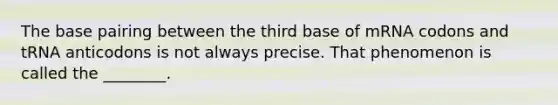 The base pairing between the third base of mRNA codons and tRNA anticodons is not always precise. That phenomenon is called the ________.