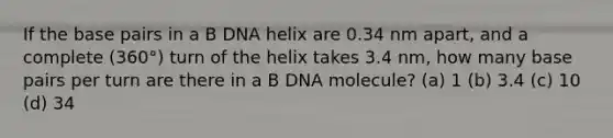 If the base pairs in a B DNA helix are 0.34 nm apart, and a complete (360°) turn of the helix takes 3.4 nm, how many base pairs per turn are there in a B DNA molecule? (a) 1 (b) 3.4 (c) 10 (d) 34