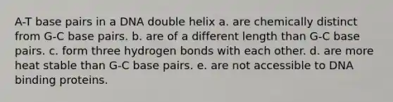 A-T base pairs in a DNA double helix a. are chemically distinct from G-C base pairs. b. are of a different length than G-C base pairs. c. form three hydrogen bonds with each other. d. are more heat stable than G-C base pairs. e. are not accessible to DNA binding proteins.