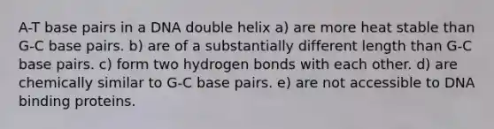 A-T base pairs in a DNA double helix a) are more heat stable than G-C base pairs. b) are of a substantially different length than G-C base pairs. c) form two hydrogen bonds with each other. d) are chemically similar to G-C base pairs. e) are not accessible to DNA binding proteins.