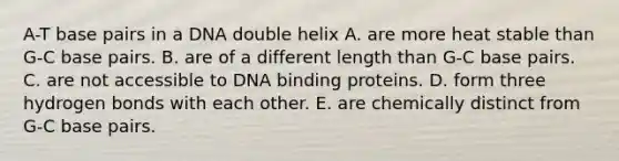 A-T base pairs in a DNA double helix A. are more heat stable than G-C base pairs. B. are of a different length than G-C base pairs. C. are not accessible to DNA binding proteins. D. form three hydrogen bonds with each other. E. are chemically distinct from G-C base pairs.