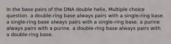 In the base pairs of the DNA double helix, Multiple choice question. a double-ring base always pairs with a single-ring base. a single-ring base always pairs with a single-ring base. a purine always pairs with a purine. a double-ring base always pairs with a double-ring base.