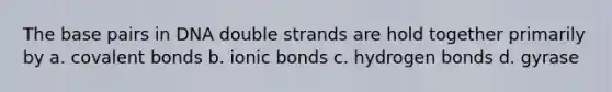 The base pairs in DNA double strands are hold together primarily by a. covalent bonds b. ionic bonds c. hydrogen bonds d. gyrase