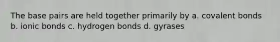 The base pairs are held together primarily by a. covalent bonds b. ionic bonds c. hydrogen bonds d. gyrases